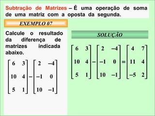 Subtração de Matrizes – É uma operação de soma
de uma matriz com a oposta da segunda.
     EXEMPLO 07
Calcule o resultado              SOLUÇÃO
da    diferença    de
matrizes     indicada
                         6 3   2 −4   4 7 
abaixo.                                        
                        10 4  −  −1 0  =  11 4 
 6 3   2 −4                                
                                           
10 4  −  −1 0        5 1   10 −1  −5 2 
              
              
 5 1   10 −1
 