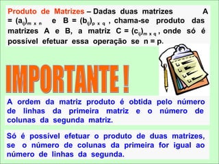 Produto de Matrizes – Dadas duas matrizes           A
= (aij)m x n e B = (bij)p x q , chama-se produto das
matrizes A e B, a matriz C = (cij)m x q , onde só é
possível efetuar essa operação se n = p.




A ordem da matriz produto é obtida pelo número
de linhas da primeira matriz e o número de
colunas da segunda matriz.

Só é possível efetuar o produto de duas matrizes,
se o número de colunas da primeira for igual ao
número de linhas da segunda.
 