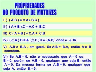 I ) ( A.B ).C = A.( B.C )
II ) ( A + B ).C = A.C + B.C

III) C.( A + B ) = C.A + C.B

IV) ( α.A ).B = A .(α.B ) = α (A.B) onde α ∈ IR

V) A.B ≠ B.A , em geral. Se A.B = B.A, então A e B
comutam.
VI) Se A.B = 0, não é necessário que A = 0 ou
B = 0, porém se A.B = 0, qualquer que seja B, então
 A = 0. Da mesma forma se A.B = 0, qualquer que
seja A, então B = 0.
 
