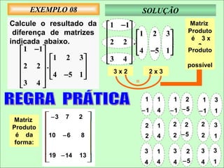 EXEMPLO 08                       SOLUÇÃO
Calcule o resultado da     1 − 1                  Matriz
 diferença de matrizes           1 2 3          Produto
indicada abaixo.          2 2  .                 é 3x
     1 − 1                      4 −5 1           3
                                                    Produto
           1 2 3                     
    2 2  .             3 4 
                                                   possível
            4 −5 1     3x2            2x3
                   
                                  =
    3 4 
                                      1    1    1   2   1      3
                                      −1   4    −1 −5   −1     1
Matriz    −3   7    2
Produto                               2    1    2   2   2      3
 é da     10   −6   8                 2    4    2 −5    2      1
 forma:
                                      3    1    3   2   3      3
          19 −14    13
                                      4    4    4 −5    4      1
 