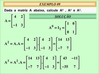 EXEMPLO 09
Dada a matriz A abaixo, calcule A0 , A2 e A3.

   4 2                      SOLUÇÃO
A=      
   −1 3                            1 0
                        A0 = I 2 =    
                                     0 1
                                        
             4 2   4 2   14 13 
A 2 = A.A =        .       =      
             − 1 3   − 1 3   −7 7 
                                  

                14 13   4 2   43 −11
A 3 = A 2 .A =        .     =       
                −7 7   −1 3   −35 7 
                                    
 