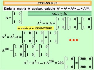 EXEMPLO 10
 Dada a matriz A abaixo, calcule A1 + A2 + A3 + ... + A200.
    1 0                         SOLUÇÃO
  A=    
                                        1 0  1 0  1     0
    1 0 
                         A 2 = A.A =      .    =       
            A matriz A é IDEMPOTENTE. 
                                        1 0  1 0  1
                                                         0
                                                              
               1 0  1 0  1 0 
A 3 = A 2 .A =       .      =      
               1 0  1 0  1 0 
                                   
        1 0  1 0  1 0 
A 200 =       .      =       
        1 0  1 0  1 0 
                             
                                              1 0   200   0
                A1 + A 2 + ... + A 200 = 200.     =        
                                              1 0   200
                                                          0
                                                              
 