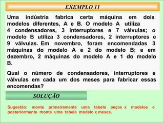 EXEMPLO 11
Uma indústria fabrica certa máquina em dois
modelos diferentes, A e B. O modelo A utiliza
4 condensadores, 3 interruptores e 7 válvulas; o
modelo B utiliza 3 condensadores, 2 interruptores e
9 válvulas. Em novembro, foram encomendadas 3
máquinas do modelo A e 2 do modelo B; e em
dezembro, 2 máquinas do modelo A e 1 do modelo
B.
Qual o número de condensadores, interruptores e
válvulas em cada um dos meses para fabricar essas
encomendas?
          SOLUÇÃO
Sugestão: monte primeiramente uma tabela peças x   modelos   e
posteriormente monte uma tabela modelo x meses.
 