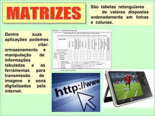 São tabelas retangulares
                              de valores dispostos
                         ordenadamente em linhas
                         e colunas.

Dentre       suas
aplicações podemos
                citar:
armazenamento e
manipulação      de
informações
tabuladas    e   as
ferramentas    para
transmissão     de
imagens e sons
digitalizados pela
internet.
 