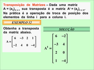 Transposição de Matrizes – Dada uma matriz
A = (aij)m x n sua transposta é a matriz At = (aji)n x m.
Na prática é a operação de troca de posição dos
elementos da linha i para a coluna i.
     EXEMPLO 12
Obtenha a transposta                 SOLUÇÃO
da matriz abaixo.
                                 6 −2 
    6 −3 2 1 
 A=                                 
    −2 4 0 −4                  −3 4 
              
                           At =       
                                      
                                2 0
                                      
                                 1 −4 
                                      
 