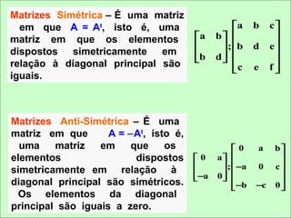 Matrizes Simétrica – É uma matriz
  em que A = At, isto é, uma                      a     b    c
matriz em que os elementos             a    b               
                                              ; b     d    e
dispostos simetricamente em            b
                                            d 
                                               
                                                               
relação à diagonal principal são                               
                                                  c     e    f
iguais.



Matrizes Anti-Simétrica – É uma
matriz em que       A = −At, isto é,
  uma    matriz   em     que    os                0     a     b
elementos                 dispostos    0    a                
                                              ;  −a   0     c
simetricamente em relação à            −a
                                            0 
                                               
                                                                
diagonal principal são simétricos.                              
                                                  −b    −c    0
 Os elementos da diagonal
principal são iguais a zero.
 