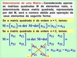 Determinante de uma Matriz – Considerando apenas
as matrizes quadradas M de elementos reais, o
determinante dessa matriz quadrada, representada
por det M, será o número obtido pela operação de
seus elementos da seguinte forma:
Se a matriz quadrada é de ordem n = 1, temos:

M = a11  ⇒ det M=det a11  = a11 = a11
                      
Se a matriz quadrada é de ordem n = 2, temos:
   a11 a12                 a11 a12 
M=           ⇒ det M=det              =
  a    a 22               a      a 22 
   21                      21         
                  a11 a12
                =           = a11 .a 22 − a12 .a 21
                  a 21 a 22
                 −             +
 