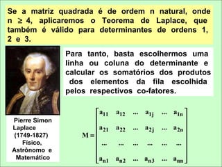 Se a matriz quadrada é de ordem n natural, onde
n ≥ 4, aplicaremos o Teorema de Laplace, que
também é válido para determinantes de ordens 1,
2 e 3.
                Para tanto, basta escolhermos uma
                linha ou coluna do determinante e
                calcular os somatórios dos produtos
                  dos elementos da fila escolhida
                pelos respectivos co-fatores.

                      a11 a12    ...   a1j   ... a1n 
 Pierre Simon                                         
                     a                       ... a 2n 
 Laplace                21 a 22   ... a 2j
 (1749-1827)       M=                                 
                                                      
    Físico,
                      ...  ...   ...   ...   ... ... 
 Astrônomo e                                          
  Matemático         an1 an2     ... an3     ... ann 
                                                      
 