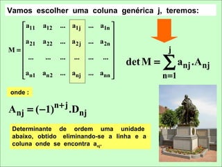 Vamos escolher uma coluna genérica j, teremos:
   a11 a12    ... a1j     ... a1n 
                                   
  a                       ... a 2n 
     21 a 22   ... a 2j
M=
  
                                    
                                                  j
   ...
  
         ...

  an1 an2
               ...   ...

               ... anj
                           ... ... 

                           ... ann 
                                    
                                        det M =   ∑ anj .Anj
                                                n =1
onde :

Anj = ( −1)n + j .Dnj
 Determinante de ordem uma unidade
 abaixo, obtido eliminando-se a linha e a
 coluna onde se encontra anj.
 