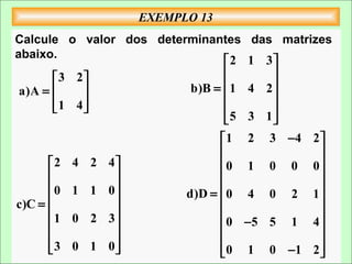 EXEMPLO 13
Calcule o valor dos determinantes    das matrizes
abaixo.
                               2    1 3
        3 2                          
 a)A =                 b)B =  1   4 2
       1 4                           
                                     
                               5    3 1
                                1 2     3 −4 2 
                                               
      2   4 2 4               0 1     0 0 0
                                             
      0   1 1 0                              
                          d)D =  0 4    0 2 1
c)C =          
                                             
      1   0 2 3                0 −5   5 1 4
                                             
      3
          0 1 0
                               0 1
                                        0 −1 2 
                                                
 