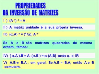 I ) (A−1)−1 = A
II ) A matriz unidade é a sua própria inversa.

III) (α.A)−1 = (1/α). A−1

Se A e B são matrizes quadradas de mesma
ordem, temos:

IV) ( α.A ).B = A .(α.B ) = α (A.B) onde α ∈ IR

V) A.B ≠ B.A , em geral. Se A.B = B.A, então A e B
comutam.
 