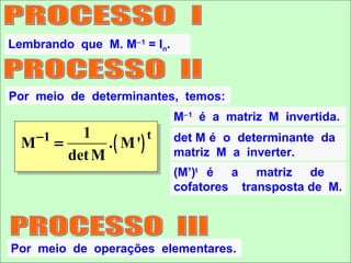 Lembrando que M. M−1 = In.



Por meio de determinantes, temos:
                                M−1 é a matriz M invertida.
               1
                   . ( M ')
      −1                    t   det M é o determinante da
  M        =
             det M              matriz M a inverter.
                                (M’)t é a matriz de
                                cofatores transposta de M.




Por meio de operações elementares.
 