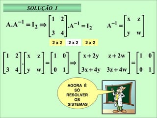 SOLUÇÃO I

      −1          1 2                          x z 
A.A        = I2 ⇒     .A −1 = I 2       A −1 =     
                  3 4                          y w 
                                                     
                     
                    2x2   2x2     2x2


 1 2  x z   1 0            x + 2y z + 2w   1 0 
     .    =    ⇒                           =     
 3 4  y w   0 1
                           3x + 4y 3z + 4w   0 1 
                                                       

                          AGORA É
                             SÓ
                          RESOLVER
                             OS
                          SISTEMAS
 