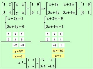  1 2  x z   1 0     x + 2y z + 2w   1 0 
       .      = ⇒                   =     
 3 4  y w   0 1
                    3x + 4y 3z + 4w   0 1 
                                                
    x + 2y = 1
                       z + 2w = 0
                       
                      
    3x + 4y = 0
                       3z + 4w = 1
                       
   1   2      1                    1    2     0

   3   4      0                    3    4     1

       −2     −3                       −2         1

       y = 3/2                         w = −1/2

       x = −2                               z=1
                    x z   −2     1 
            A −1 =      =             
                    y w   3 / 2 −1/ 2 
                                      
 