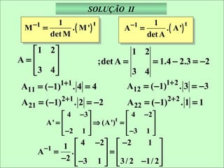 SOLUÇÃO II
              1                                    1
                  . ( M ')                             . ( A')
     −1                    t              −1                   t
 M        =                           A        =
            det M                                det A

  1 2                                   1 2
A=                           ;det A =            = 1.4 − 2.3 = −2
  3 4
                                        3 4
A11 = ( −1)1+1 . 4 = 4                A12 = ( −1)1+ 2 . 3 = −3
A 21 = ( −1)2+1 . 2 = −2              A 22 = ( −1)2+ 2 . 1 = 1
                 4 −3             4 −2 
           A' =        ⇒ (A')t =       
                 −2 1 
                                  −3 1 
                                         
             1  4 −2   − 2     1 
      A −1 =   .      =             
             −2  −3 1   3 / 2 −1/ 2 
                                    
 