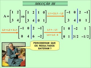 SOLUÇÃO III

   1 2 1 2 1 0                 L1 = 2.L1 − L2    − 1 0 2 − 1
 A=    ⇒                                                    
    3 4  3 4 0 1
                                                 3 4 0 1
                                                               

L2 = L2 + 3.L1
                  − 1 0 2 −1    L1 = − L1      1 0 −2      1 
                                                                
                  0 4 6 −2 
                             
                                  L4 = L4 : 4    0 1 3 / 2 − 1/ 2 
                                                                  
                         PERCEBERAM QUE
                          OS RESULTADOS
                            BATERAM ?
 