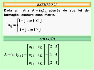 EXEMPLO 01
Dada a matriz A = (aij)3x2 através de sua lei de
formação, escreva essa matriz.
         i + j , se i ≤ j
        
  aij = 
         i − j , se i > j
        

                         SOLUÇÃO

                   a11 a12   2 3 
                                    
A = (aij )3 x 2 = a 21 a 22  =  1 4 
                                    
                                    
                  a 31 a 32   2 1 
 