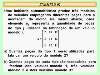 EXEMPLO 02
Uma indústria automobilística produz três modelos
 de veículos empregando diferentes peças para a
 montagem do motor. Na matriz abaixo, cada
 elemento aij representa a quantidade de peças
 do tipo j utilizada na fabricação de um veículo
 modelo i.           15 10 12 
                              
                 A = 10 11 13 
                              
                              
                     14 12 11

a) Quantas peças do tipo 1 serão utilizadas para
   fabricar um veículo do modelo 2?
b) Quantas peças de cada tipo são necessárias para
   fabricar oito veículos modelo 1, três veículos
  modelo 2 e dois veículos modelo 3?
 