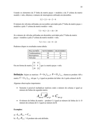 10
Usando os elementos da 2ª linha da matriz peças  modelos e da 2ª coluna da matriz
modelo  mês, obtemos o número de interruptores utilizado em dezembro.
3.2 + 2.1 = 6 + 2 = 8
O número de válvulas utilizadas em novembro será dado pela 3ª linha da matriz peças 
modelos e pela 1ª coluna da matriz modelo  mês.
7.3 + 9.2 = 21 + 18 = 39
Já o número de válvulas utilizadas em dezembro será dado pela 3ª linha da matriz
peças  modelos e pela 2ª coluna da matriz modelo  mês.
7.2 + 9.1 = 14 + 9 = 23
Podemos dispor os resultados numa tabela:
PEÇAS/MÊS NOVEMBRO DEZEMBRO
Condensadores 18 11
Interruptores 13 8
Válvulas 39 23
Ou em forma de matriz










23
8
11
39
13
18
que é a matriz peças  mês.
Definição: Sejam as matrizes nmijaA  )( e pnjkbB  )( chama-se produto AB a
matriz pmikcC  )( tal que ikc é igual ao produto da linha i de A pela coluna k de B.
Algumas observações importantes:
 Somente é possível multiplicar matrizes onde o número de colunas é igual ao
número de linhas da segunda matriz.
pmpnnm CBA  .
 O número de linhas da matriz – produto C é igual ao número de linhas de A. O
número de colunas de C é igual ao número de B.
Exemplos:
a) 353225 .   CBA
b) :. 4232  BA O produto não está definido.
 