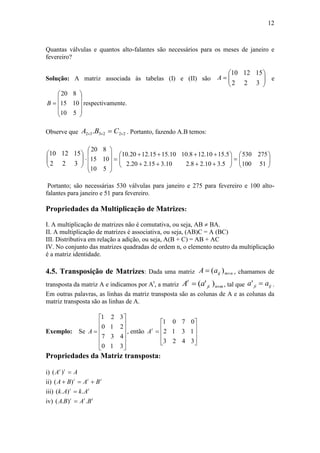 12
Quantas válvulas e quantos alto-falantes são necessários para os meses de janeiro e
fevereiro?
Solução: A matriz associada às tabelas (I) e (II) são 






3
15
2
12
2
10
A e











5
10
8
10
15
20
B respectivamente.
Observe que 222332 .   CBA . Portanto, fazendo A.B temos:






3
15
2
12
2
10












5
10
8
10
15
20








5.310.28.210.315.220.2
5.1510.128.1010.1515.1220.10






51100
275530
Portanto; são necessárias 530 válvulas para janeiro e 275 para fevereiro e 100 alto-
falantes para janeiro e 51 para fevereiro.
Propriedades da Multiplicação de Matrizes:
I. A multiplicação de matrizes não é comutativa, ou seja, AB  BA.
II. A multiplicação de matrizes é associativa, ou seja, (AB)C = A (BC)
III. Distributiva em relação a adição, ou seja, A(B + C) = AB + AC
IV. No conjunto das matrizes quadradas de ordem n, o elemento neutro da multiplicação
é a matriz identidade.
4.5. Transposição de Matrizes: Dada uma matriz nmijaA  )( , chamamos de
transposta da matriz A e indicamos por At
, a matriz mnji
t
aA  )'( , tal que ijji aa ' .
Em outras palavras, as linhas da matriz transposta são as colunas de A e as colunas da
matriz transposta são as linhas de A.
Exemplo: Se













3
4
2
3
1
3
1
2
0
7
0
1
A , então











3
1
0
4
3
7
2
1
0
3
2
1
t
A
Propriedades da Matriz transposta:
i) AA tt
)(
ii) ttt
BABA  )(
iii) tt
AkAk .).( 
iv) ttt
BABA .).( 
 