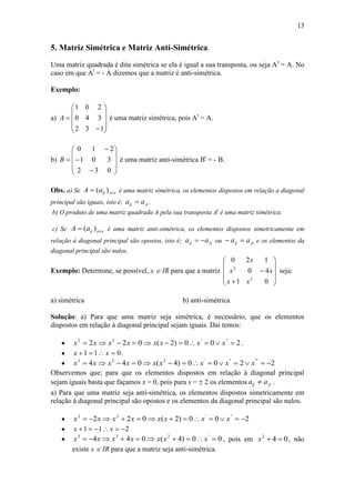 13
5. Matriz Simétrica e Matriz Anti-Simétrica.
Uma matriz quadrada é dita simétrica se ela é igual a sua transposta, ou seja At
= A. No
caso em que At
= - A dizemos que a matriz é anti-simétrica.
Exemplo:
a)












132
340
201
A é uma matriz simétrica, pois At
= A.
b)














032
301
210
B é uma matriz anti-simétrica Bt
= - B.
Obs. a) Se nnijaA  )( é uma matriz simétrica, os elementos dispostos em relação a diagonal
principal são iguais, isto é; jiij aa  .
b) O produto de uma matriz quadrada A pela sua transposta At
é uma matriz simétrica.
c) Se nnijaA  )( é uma matriz anti-simétrica, os elementos dispostos simetricamente em
relação à diagonal principal são opostos, isto é; jiij aa  ou jiij aa  e os elementos da
diagonal principal são nulos.
Exemplo: Determine, se possível, x  IR para que a matriz












01
40
120
3
2
xx
xx
x
seja:
a) simétrica b) anti-simétrica
Solução: a) Para que uma matriz seja simétrica, é necessário, que os elementos
dispostos em relação à diagonal principal sejam iguais. Daí temos:
 200)2(022 '''22
 xxxxxxxx .
 011  xx .
 2200)4(044 ''''''233
 xxxxxxxxx
Observemos que; para que os elementos dispostos em relação à diagonal principal
sejam iguais basta que façamos x = 0, pois para x =  2 os elementos jiij aa  .
a) Para que uma matriz seja anti-simétrica, os elementos dispostos simetricamente em
relação à diagonal principal são opostos e os elementos da diagonal principal são nulos.
 200)2(022 '''22
 xxxxxxxx
 211  xx
 00)4(044 '233
 xxxxxxx , pois em 042
x , não
existe x  IR para que a matriz seja anti-simétrica.
 