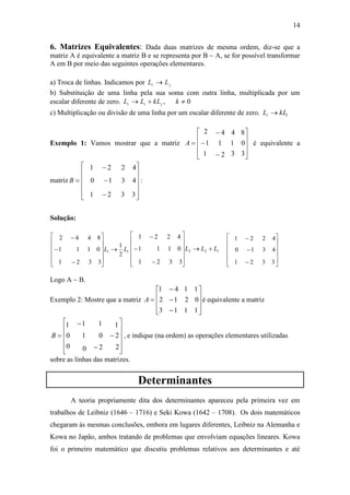 14
6. Matrizes Equivalentes: Dada duas matrizes de mesma ordem, diz-se que a
matriz A é equivalente a matriz B e se representa por B ~ A, se for possível transformar
A em B por meio das seguintes operações elementares.
a) Troca de linhas. Indicamos por ji LL 
b) Substituição de uma linha pela sua soma com outra linha, multiplicada por um
escalar diferente de zero. 0,  kkLLL jii
c) Multiplicação ou divisão de uma linha por um escalar diferente de zero. ii kLL 
Exemplo 1: Vamos mostrar que a matriz













3
0
8
3
1
4
2
1
4
1
1
2
A é equivalente a
matriz :
3321
4310
4221















B
Solução:
11
2
1
3321
0111
8442
LL 















122
3321
0111
4221
LLL 















Logo A ~ B.
Exemplo 2: Mostre que a matriz














1
0
1
1
2
1
1
1
4
3
2
1
A é equivalente a matriz
















2
2
1
2
0
1
0
1
1
0
0
1
B , e indique (na ordem) as operações elementares utilizadas
sobre as linhas das matrizes.
Determinantes
A teoria propriamente dita dos determinantes apareceu pela primeira vez em
trabalhos de Leibniz (1646 – 1716) e Seki Kowa (1642 – 1708). Os dois matemáticos
chegaram às mesmas conclusões, embora em lugares diferentes, Leibniz na Alemanha e
Kowa no Japão, ambos tratando de problemas que envolviam equações lineares. Kowa
foi o primeiro matemático que discutiu problemas relativos aos determinantes e até















3321
4310
4221
 