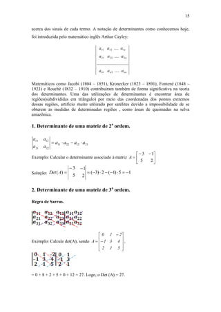 15
acerca dos sinais de cada termo. A notação de determinantes como conhecemos hoje,
foi introduzida pelo matemático inglês Arthur Cayley:
Matemáticos como Jacobi (1804 – 1851), Kronecker (1823 – 1891), Fontené (1848 –
1923) e Rouché (1832 – 1910) contribuíram também de forma significativa na teoria
dos determinantes. Uma das utilizações de determinantes é encontrar área de
regiões(subdivididas em triângulo) por meio das coordenadas dos pontos extremos
dessas regiões, artifício muito utilizado por satélites devido a impossibilidade de se
obterem as medidas de determinadas regiões , como áreas de queimadas na selva
amazônica.
1. Determinante de uma matriz de 2a
ordem.
21122211
22
12
21
11
aaaa
a
a
a
a

Exemplo: Calcular o determinante associado à matriz 




 

2
1
5
3
A
Solução: 15)1(2)3(
2
1
5
3
)( 

ADet
2. Determinante de uma matriz de 3a
ordem.
Regra de Sarrus.
Exemplo: Calcule det(A), sendo













512
431
210
A .
= 0 + 8 + 2 + 5 + 0 + 12 = 27. Logo, o Det (A) = 27.
nnnn
n
n
aaa
aaa
aaa
....
............................
....
....
21
22221
11211
 