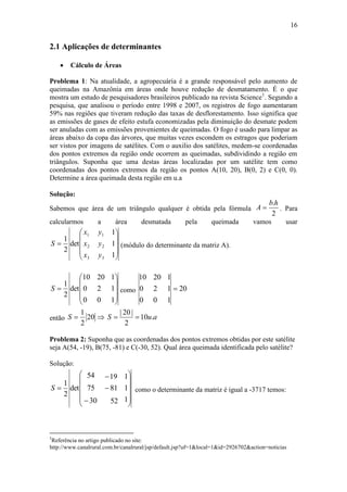 16
2.1 Aplicações de determinantes
 Cálculo de Áreas
Problema 1: Na atualidade, a agropecuária é a grande responsável pelo aumento de
queimadas na Amazônia em áreas onde houve redução de desmatamento. É o que
mostra um estudo de pesquisadores brasileiros publicado na revista Science1
. Segundo a
pesquisa, que analisou o período entre 1998 e 2007, os registros de fogo aumentaram
59% nas regiões que tiveram redução das taxas de desflorestamento. Isso significa que
as emissões de gases de efeito estufa economizadas pela diminuição do desmate podem
ser anuladas com as emissões provenientes de queimadas. O fogo é usado para limpar as
áreas abaixo da copa das árvores, que muitas vezes escondem os estragos que poderiam
ser vistos por imagens de satélites. Com o auxilio dos satélites, medem-se coordenadas
dos pontos extremos da região onde ocorrem as queimadas, subdividindo a região em
triângulos. Suponha que uma destas áreas localizadas por um satélite tem como
coordenadas dos pontos extremos da região os pontos A(10, 20), B(0, 2) e C(0, 0).
Determine a área queimada desta região em u.a
Solução:
Sabemos que área de um triângulo qualquer é obtida pela fórmula
2
.hb
A  . Para
calcularmos a área desmatada pela queimada vamos usar











1
1
1
det
2
1
3
2
1
3
2
1
y
y
y
x
x
x
S (módulo do determinante da matriz A).











1
1
1
0
2
20
0
0
10
det
2
1
S como 20
1
1
1
0
2
20
0
0
10

então  20
2
1
S auS .10
2
|20|

Problema 2: Suponha que as coordenadas dos pontos extremos obtidas por este satélite
seja A(54, -19), B(75, -81) e C(-30, 52). Qual área queimada identificada pelo satélite?
Solução:
















1
1
1
52
81
19
30
75
54
det
2
1
S como o determinante da matriz é igual a -3717 temos:
1
Referência no artigo publicado no site:
http://www.canalrural.com.br/canalrural/jsp/default.jsp?uf=1&local=1&id=2926702&action=noticias
 
