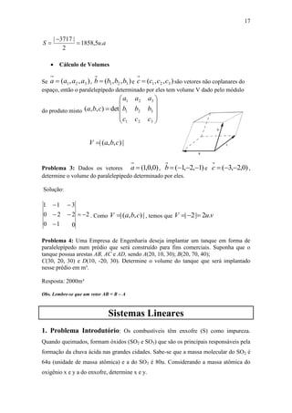17
auS .5,1858
2
|3717|



 Cálculo de Volumes
Se ),,( 321 aaaa  , ),,( 321 bbbb  e ),,( 321 cccc  são vetores não coplanares do
espaço, então o paralelepípedo determinado por eles tem volume V dado pelo módulo
do produto misto











3
3
3
2
2
2
1
1
1
det),,(
c
b
a
c
b
a
c
b
a
cba
|),,(| cbaV 
Problema 3: Dados os vetores )0,0,1(a , )1,2,1( b e )0,2,3( c ,
determine o volume do paralelepípedo determinado por eles.
Solução:
2
0
2
3
1
2
1
0
0
1





. Como |),,(| cbaV  , temos que vuV .2|2| 
Problema 4: Uma Empresa de Engenharia deseja implantar um tanque em forma de
paralelepípedo num prédio que será construído para fins comerciais. Suponha que o
tanque possua arestas AB, AC e AD, sendo A(20, 10, 30); B(20, 70, 40);
C(30, 20, 30) e D(10, -20, 30). Determine o volume do tanque que será implantado
nesse prédio em m³.
Resposta: 2000m³
Obs. Lembre-se que um vetor AB = B – A
Sistemas Lineares
1. Problema Introdutório: Os combustíveis têm enxofre (S) como impureza.
Quando queimados, formam óxidos (SO2 e SO3) que são os principais responsáveis pela
formação da chuva ácida nas grandes cidades. Sabe-se que a massa molecular do SO2 é
64u (unidade de massa atômica) e a do SO3 é 80u. Considerando a massa atômica do
oxigênio x e y a do enxofre, determine x e y.
 