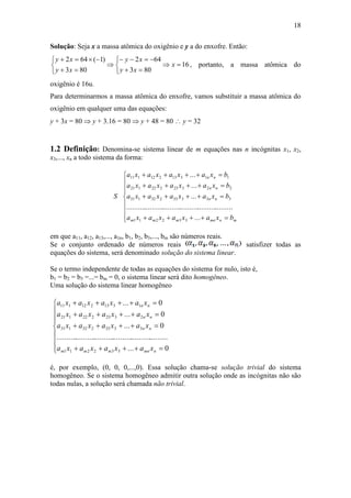 18
Solução: Seja x a massa atômica do oxigênio e y a do enxofre. Então:
16
803
642
803
)1(642












x
xy
xy
xy
xy
, portanto, a massa atômica do
oxigênio é 16u.
Para determinarmos a massa atômica do enxofre, vamos substituir a massa atômica do
oxigênio em qualquer uma das equações:
y + 3x = 80  y + 3.16 = 80  y + 48 = 80  y = 32
1.2 Definição: Denomina-se sistema linear de m equações nas n incógnitas x1, x2,
x3,..., xn a todo sistema da forma:












mnmnmmm
nn
nn
nn
bxaxaxaxa
bxaxaxaxa
bxaxaxaxa
bxaxaxaxa
S
...
...........................................................
...
...
...
332211
33333232131
22323222121
11313212111
em que a11, a12, a13,..., a1n, b1, b2, b3,..., bm são números reais.
Se o conjunto ordenado de números reais satisfizer todas as
equações do sistema, será denominado solução do sistema linear.
Se o termo independente de todas as equações do sistema for nulo, isto é,
b1 = b2 = b3 =...= bm = 0, o sistema linear será dito homogêneo.
Uma solução do sistema linear homogêneo












0...
...........................................................
0...
0...
0...
332211
3333232131
2323222121
1313212111
nmnmmm
nn
nn
nn
xaxaxaxa
xaxaxaxa
xaxaxaxa
xaxaxaxa
é, por exemplo, (0, 0, 0,...,0). Essa solução chama-se solução trivial do sistema
homogêneo. Se o sistema homogêneo admitir outra solução onde as incógnitas não são
todas nulas, a solução será chamada não trivial.
 