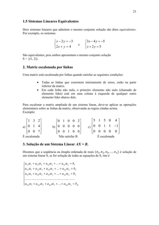 21
1.5 Sistemas Lineares Equivalentes
Dois sistemas lineares que admitem o mesmo conjunto solução são ditos equivalentes.
Por exemplo, os sistemas:





42
32
yx
yx
e





52
543
yx
yx
São equivalentes, pois ambos apresentam o mesmo conjunto solução
S = {(1, 2)}.
2. Matriz escalonada por linhas
Uma matriz está escalonada por linhas quando satisfaz as seguintes condições:
 Todas as linhas que consistem inteiramente de zeros, estão na parte
inferior da matriz.
 Em cada linha não nula, o primeiro elemento não nulo (chamado de
elemento líder) está em uma coluna à esquerda de qualquer outro
elemento líder abaixo dele.
Para escalonar a matriz ampliada de um sistema linear, deve-se aplicar as operações
elementares sobre as linhas da matriz, observando as regras citadas acima.
Exemplo:
a)










700
410
231
b)










00100
00000
20010
c)











00000
11100
40515
É escalonada Não satisfaz B É escalonada
3. Solução de um Sistema Linear AX = B.
Dizemos que a seqüência ou ênupla ordenada de reais é solução de
um sistema linear S, se for solução de todas as equações de S, isto é












mnmnmmm
nn
nn
nn
baaaa
baaaa
baaaa
baaaa




...
...........................................................
...
...
...
332211
33333232131
22323222121
11313212111
 