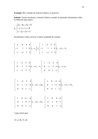 22
Exemplo: Dê a solução do sistema S abaixo, se possível.
Solução: Vamos escalonar o sistema S abaixo, usando as operações elementares sobre
as linhas de uma matriz.
S:








332
0
8442
zyx
zyx
zyx
Inicialmente vamos escrever a matriz ampliada do sistema.
11
2
1
3321
0111
8442
LL 















122
3321
0111
4221
LLL 















133
3321
4310
4221
LLL 















22
1100
4310
4221
LL 

















211 2
1100
4310
4221
LLL 

















322 3
1100
4310
4401
LLL 

















311 4
1100
7010
4401
LLL 


































1100
7010
8001
Logo, temos que:
)1,7,8( S
 