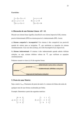 23
Exercícios:
4. Discussão de um Sistema Linear AX = B.
Discutir um sistema linear significa classificá-lo em sistema impossível (SI), sistema
possível determinado (SPD) ou sistema possível e indeterminado (SPI). Assim:
a) Sistema compatível e incompatível: Um sistema é dito compatível (ou possível)
quando há valores para as incógnitas ix que satisfazem as equações do sistema
simultaneamente. Caso isso não aconteça, ele é dito Incompatível (ou impossível).
b) Sistema indeterminado: O sistema é dito indeterminado quando admite infinitas
soluções, ou seja, existem infinitos valores de ix que verificam as equações
simultaneamente.
Podemos resumir os itens a) e b) da seguinte forma:
5. Posto de uma Matriz:
Seja a matriz Amxn, Chamamos de posto da matriz A o número de linhas não nulas de
qualquer uma de suas formas escalonadas por linhas.
Exemplo: Determine o posto das seguintes matrizes:






















3
2
1
3
2
1
6
1
1
1
1
1
)
242
121
200
) AbAa








132
2
122
)
zyx
zyx
zyx
a








1423
0
8
)
zy
yx
zyx
b
 