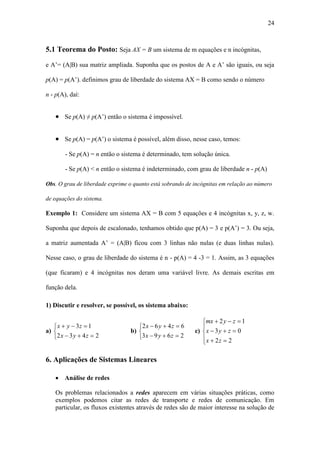24
5.1 Teorema do Posto: Seja AX = B um sistema de m equações e n incógnitas,
e A’= (A|B) sua matriz ampliada. Suponha que os postos de A e A’ são iguais, ou seja
p(A) = p(A’). definimos grau de liberdade do sistema AX = B como sendo o número
n - p(A), daí:
 Se p(A) ≠ p(A’) então o sistema é impossível.
 Se p(A) = p(A’) o sistema é possível, além disso, nesse caso, temos:
- Se p(A) = n então o sistema é determinado, tem solução única.
- Se p(A) < n então o sistema é indeterminado, com grau de liberdade n - p(A)
Obs. O grau de liberdade exprime o quanto está sobrando de incógnitas em relação ao número
de equações do sistema.
Exemplo 1: Considere um sistema AX = B com 5 equações e 4 incógnitas x, y, z, w.
Suponha que depois de escalonado, tenhamos obtido que p(A) = 3 e p(A’) = 3. Ou seja,
a matriz aumentada A’ = (A|B) ficou com 3 linhas não nulas (e duas linhas nulas).
Nesse caso, o grau de liberdade do sistema é n - p(A) = 4 -3 = 1. Assim, as 3 equações
(que ficaram) e 4 incógnitas nos deram uma variável livre. As demais escritas em
função dela.
1) Discutir e resolver, se possível, os sistema abaixo:
a)





2432
13
zyx
zyx
b)





2693
6462
zyx
zyx
c)








22
03
12
zx
zyx
zymx
6. Aplicações de Sistemas Lineares
 Análise de redes
Os problemas relacionados a redes aparecem em várias situações práticas, como
exemplos podemos citar as redes de transporte e redes de comunicação. Em
particular, os fluxos existentes através de redes são de maior interesse na solução de
 