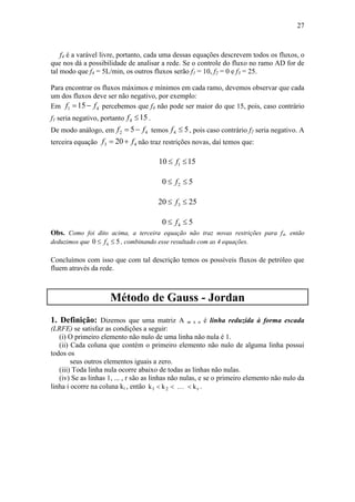 27
f4 é a varável livre, portanto, cada uma dessas equações descrevem todos os fluxos, o
que nos dá a possibilidade de analisar a rede. Se o controle do fluxo no ramo AD for de
tal modo que f4 = 5L/min, os outros fluxos serão f1 = 10, f2 = 0 e f3 = 25.
Para encontrar os fluxos máximos e mínimos em cada ramo, devemos observar que cada
um dos fluxos deve ser não negativo, por exemplo:
Em 1 415f f  percebemos que f4 não pode ser maior do que 15, pois, caso contrário
f1 seria negativo, portanto 4 15f  .
De modo análogo, em 2 45f f  temos 4 5f  , pois caso contrário f2 seria negativo. A
terceira equação 3 420f f  não traz restrições novas, daí temos que:
110 15f 
20 5f 
320 25f 
40 5f 
Obs. Como foi dito acima, a terceira equação não traz novas restrições para f4, então
deduzimos que 40 5f  , combinando esse resultado com as 4 equações.
Concluímos com isso que com tal descrição temos os possíveis fluxos de petróleo que
fluem através da rede.
Método de Gauss - Jordan
1. Definição: Dizemos que uma matriz A m x n é linha reduzida à forma escada
(LRFE) se satisfaz as condições a seguir:
(i) O primeiro elemento não nulo de uma linha não nula é 1.
(ii) Cada coluna que contém o primeiro elemento não nulo de alguma linha possui
todos os
seus outros elementos iguais a zero.
(iii) Toda linha nula ocorre abaixo de todas as linhas não nulas.
(iv) Se as linhas 1, ... , r são as linhas não nulas, e se o primeiro elemento não nulo da
linha i ocorre na coluna ki , então k k kr1 2   .
 