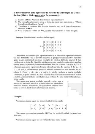 28
2. Procedimentos para aplicação do Método de Eliminação de Gauss –
Jordan (Matriz Linha reduzida a forma escada).
a) Escreva a Matriz Ampliada do sistema de equações lineares
b) Use operações elementares sobre as linhas da matriz para transformá-la “Matriz
Linha Reduzida a Forma Escada”.
c) Transforme o elemento lider de cada linha não nula em 1 (esse elemento será
chamado de Pivô).
d) Cada coluna que contém um Pivô, deve ter zeros em todas as outras posições.
Exemplo: Consideremos a matriz A dada a seguir,
A 












0 1 3 0 4 0 2
0 0 0 1 5 0 0
0 0 0 0 0 1 3
0 0 0 0 0 0 0
Observemos inicialmente que: a primeira linha de A é não nula, o primeiro elemento
não nulo desta linha é 1 e se encontra na coluna 2, que possui todos os outros elementos
iguais a zero, satisfazendo assim as condições (i) e (ii) da definição anterior. É fácil
verificar que as linhas 2 e 3 também satisfazem as estas condições. Além disso, a coluna
em que aparece o primeiro elemento não nulo da linha 1 é a coluna 2, ou seja, k1 2 . A
coluna em que ocorre o primeiro elemento não nulo da linha 2 é a coluna 4, daí k2 4 .
E k3 6 pois, a coluna em que aparece o primeiro elemento não nulo da linha três é a
coluna 6. Como k k k1 2 3  , a matriz A satisfaz também a quarta condição.
Finalmente, a quarta linha de A é nula e ocorre abaixo de todas as outras linhas. Assim,
a matriz A satisfaz também a condição (iii), e portanto A é uma matriz linha reduzida à
forma escada.
Observemos que quarta condição equivale a dizer que o
número de zeros que precede o primeiro elemento não nulo de
uma linha aumenta a cada linha, até que sobrem somente linhas
nulas, se houver, dando assim a forma escada à matriz.
Exemplos:
As matrizes dadas a seguir são linha reduzida à forma escada:
























4100
3010
,
00
10
,
00
01
,
10
01
Observemos que matrizes quadradas LRFE ou é a matriz identidade ou possui uma
linha nula.
As matrizes dadas a seguir não são linha reduzida à forma escada:
 
