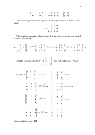 29
0 1
1 0
2 0
0 1
0 0
1 0























, ,
1 0 6 7
0 0 1 0
,
Consideremos agora uma matriz que não é LRFE, por exemplo, a matriz A dada a
seguir:
A 










2 4 0 0
1 0 0 0
0 0 1 0
Podemos efetuar operações sobre as linhas de A de modo a obtermos uma matriz B
na forma LRFE. De fato:
A B
L L
L L L L L











 










 










 












  
2 0 0 0
1 0 0 1
0 0 1 0
1 0 0 0
1 0 0 1
0 0 1 0
1 0 0 0
0 0 0 1
0 0 1 0
1 0 0 0
0 0 1 0
0 0 0 1
1 1
2 2 1 2 3
1
2
Exemplo: Escalonar a matriz
3
4
1
3
2
2
1
2
1












A pelo Método de Gauss – Jordan.
Solução:
3
4
1
3
2
2
1
2
1
122 2LL
 












  L
A
2
6
1
1
2
2
0
0
1
32
2
1
L
 



















 L
2
3
1
1
1
2
0
0
1
233 LL
 















 L
1
2
1
0
1
2
0
0
1
323 L2
 












LL
Que é a matriz na forma LRFE
1
0
1
0
1
2
0
0
1
311 LL
 











 
 L
1
0
0
0
1
2
0
0
1
211 2LL
 












 L
3
6
1
3
2
2
1
0
1
133 LL
 












  L
1
0
0
0
1
0
0
0
1












 