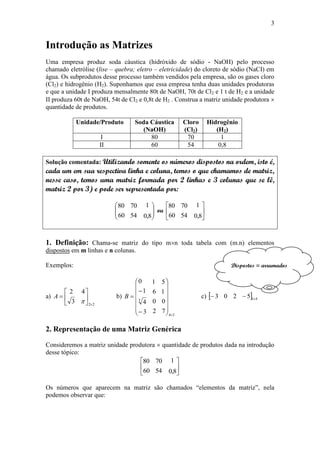 3
Introdução as Matrizes
Uma empresa produz soda cáustica (hidróxido de sódio - NaOH) pelo processo
chamado eletrólise (lise – quebra; eletro – eletricidade) do cloreto de sódio (NaCI) em
água. Os subprodutos desse processo também vendidos pela empresa, são os gases cloro
(Cl2) e hidrogênio (H2). Suponhamos que essa empresa tenha duas unidades produtoras
e que a unidade I produza mensalmente 80t de NaOH, 70t de Cl2 e 1 t de H2 e a unidade
II produza 60t de NaOH, 54t de Cl2 e 0,8t de H2 . Construa a matriz unidade produtora 
quantidade de produtos.
Unidade/Produto Soda Cáustica
(NaOH)
Cloro
(Cl2)
Hidrogênio
(H2)
I 80 70 1
II 60 54 0,8
Solução comentada: Utilizando somente os números dispostos na ordem, isto é,
cada um em sua respectiva linha e coluna, temos o que chamamos de matriz,
nesse caso, temos uma matriz formada por 2 linhas e 3 colunas que se lê,
matriz 2 por 3) e pode ser representada por:








8,0
1
54
70
60
80
ou 





8,0
1
54
70
60
80
1. Definição: Chama-se matriz do tipo mn toda tabela com (m.n) elementos
dispostos em m linhas e n colunas.
Exemplos:
a)
22
3
42









A b)
34
3
7
0
1
5
2
0
6
1
3
4
1
0

















B c)   415203 
2. Representação de uma Matriz Genérica
Consideremos a matriz unidade produtora  quantidade de produtos dada na introdução
desse tópico:






8,0
1
54
70
60
80
Os números que aparecem na matriz são chamados “elementos da matriz”, nela
podemos observar que:
Dispostos = arrumados
 