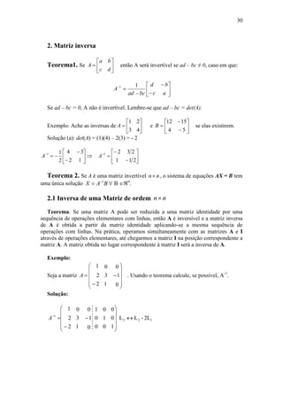 30
2. Matriz inversa
Teorema1. Se 






dc
ba
A então A será invertível se ad – bc ≠ 0, caso em que:
11










ac
bd
bcad
A
Se ad – bc = 0, A não é invertível. Lembre-se que ad – bc = det(A).
Exemplo: Ache as inversas de
43
21






A e
54
1512








B se elas existirem.
Solução (a): det(A) = (1)(4) – 2(3) = - 2
12
34
2
11









A
211
2321









A
Teorema 2. Se A é uma matriz invertível nn , o sistema de equações AX = B tem
uma única solução BAX 1
  B n
.
2.1 Inversa de uma Matriz de ordem nn
Teorema: Se uma matriz A pode ser reduzida a uma matriz identidade por uma
sequência de operações elementares com linhas, então A é inversível e a matriz inversa
de A é obtida a partir da matriz identidade aplicando-se a mesma sequência de
operações com linhas. Na prática, operamos simultaneamente com as matrizes A e I
através de operações elementares, até chegarmos a matriz I na posição correspondente a
matriz A. A matriz obtida no lugar correspondente à matriz I será a inversa de A.
Exemplo:
Seja a matriz
0
1
0
1
3
0
2
2
1














A . Usando o teorema calcule, se possível, A-1
.
Solução:
2L-LL
100
010
001
0
1
0
1
3
0
2
2
1
122
1
















A
 