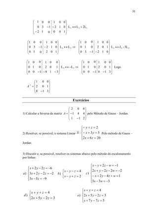 31
2LLL
100
012
001
0
1
0
1
3
0
2
0
1
133 














LL
102
012
001
0
1
0
1
3
0
0
0
1
23 










 3L-L
012
102
001
1
0
0
3
1
0
0
0
1
233 L













LL
318
102
001
1
0
0
0
1
0
0
0
1
33 












 318
102
001
1
0
0
0
1
0
0
0
1













Logo
318
102
001
1












A
Exercícios
1) Calcular a Inversa da matriz












211
441
602
A pelo Método de Gauss – Jordan.
2) Resolver, se possível, o sistema Linear








2062
53
2
:
zx
yx
zy
S Pelo método de Gauss –
Jordan.
3) Discutir e, se possível, resolver os sistemas abaixo pelo método do escalonamento
por linhas:








953
2223
622
)
zx
zyx
zyx
a





2
4
)
zyx
zyx
b











333
142
2222
12
)
wx
wzyx
wzyx
wzyx
c





3252
4
)
zyx
zyx
d








577
3252
4
)
zyx
zyx
zyx
e
 