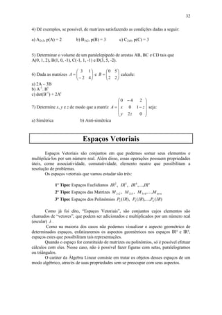 32
4) Dê exemplos, se possível, de matrizes satisfazendo as condições dadas a seguir:
a) A2x3, p(A) = 2 b) B3x2, p(B) = 3 c) C2x4, p(C) = 3
5) Determinar o volume de um paralelepípedo de arestas AB, BC e CD tais que
A(0, 1, 2), B(1, 0, -1), C(-1, 1, -1) e D(3, 5, -2).
6) Dada as matrizes 







42
13
A e 






22
50
B calcule:
a) 2A – 3B
b) A-1
. Bt
c) det(B-1
) + 2At
7) Determine x, y e z de modo que a matriz













02
10
240
zy
zxA seja:
a) Simétrica b) Anti-simétrica
Espaços Vetoriais
Espaços Vetoriais são conjuntos em que podemos somar seus elementos e
multiplicá-los por um número real. Além disso, essas operações possuem propriedades
úteis, como associatividade, comutatividade, elemento neutro que possibilitam a
resolução de problemas.
Os espaços vetoriais que vamos estudar são três:
1º Tipo: Espaços Euclidianos n
IRIRIRIR ,...,,, 432
2º Tipo: Espaços das Matrizes nmMMMM  ,...,,, 433222
3º Tipo: Espaços dos Polinômios )(),...,(),( 32 IRPIRPIRP n
Como já foi dito, “Espaços Vetoriais”, são conjuntos cujos elementos são
chamados de “vetores”, que podem ser adicionados e multiplicados por um número real
(escalar)  .
Como na maioria dos casos não podemos visualizar o aspecto geométrico de
determinados espaços, enfatizaremos os aspectos geométricos nos espaços IR² e IR³,
espaços estes que possibilitam tais representações.
Quando o espaço for constituído de matrizes ou polinômios, só é possível efetuar
cálculos com eles. Nesse caso, não é possível fazer figuras com setas, paralelogramos
ou triângulos.
O caráter da Álgebra Linear consiste em tratar os objetos desses espaços de um
modo algébrico, através de suas propriedades sem se preocupar com seus aspectos.
 