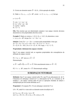 35
3) Existe um elemento neutro O = (0, 0,...,0) da operação de adição
4) Dado  nxxxu ,,, 21   n
IR , existe  nxxxu  ,,, 21  tal que
u + (-v) =O .
5) (u + v) = u + v
6) ( +  )u = u + u
7) ( )u = ( u)
8) 1.u = u
Obs. Para mostrar que um determinado conjunto é um espaço vetorial, devemos
demonstrar as oito propriedades descritas acima.
Exemplo 3: Dados os vetores u = (2, 0, -2), w = (0, 2, 4), determine o vetor
v = (x, y, z)  3
IR tal que 2(u + v) = 3(u + w).
Solução: Como 2(u + v) = 3(u + w) temos pelas propriedades vistas que
2u + 2v = 3u + 3w  2v = (3u + 3w) – 2u  2v = u – 3w 
2v = (2, 0, -2) – 3(0, 2, 4)  2v = (2, -6, -14). Logo, v = (1, -3, -7).
Propriedades Adicionais dos espaços vetoriais
Seja V um espaço vetorial real, as seguintes propriedades são conseqüências da
definição de espaço vetorial:
P1: n
IR  tem-se O = O
Demonstração:
O =  )( OO O + O . Pelo cancelamento temos O = O .
P2: n
IRv  , temos Ov .0 . Demonstração análoga.
SUBESPAÇOS VETORIAIS
Definição: Seja V um espaço vetorial sobre  e seja W um subconjunto de de V.
Chamamos de subespaço vetorial de V o subconjunto de W, se e somente se, W
também é um espaço vetorial sobre  com as operações fechadas de adição e
multiplicação por um escalar definidas em V.
Proposição 1. O conjunto W Vé um subespaço vetorial de V se:
i) 0  W, onde 0 é o vetor nulo ou elemento neutro da adição em V.
ii)  w1, w2  W  (w1+ w2)  W
iii)  w1  W;     w1    (w1)  W.
 