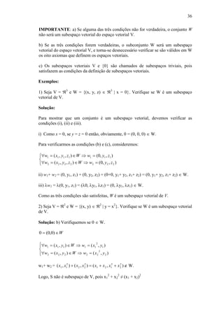 36
IMPORTANTE: a) Se alguma das três condições não for verdadeira, o conjunto W
não será um subespaço vetorial do espaço vetorial V.
b) Se as três condições forem verdadeiras, o subconjunto W será um subespaço
vetorial do espaço vetorial V, e torna-se desnecessário verificar se são válidos em W
os oito axiomas que definem os espaços vetoriais.
c) Os subespaços vetoriais V e {0} são chamados de subespaços triviais, pois
satisfazem as condições da definição de subespaços vetoriais.
Exemplos:
1) Seja V = 3
e W = {(x, y, z)  3
| x = 0}. Verifique se W é um subespaço
vetorial de V.
Solução:
Para mostrar que um conjunto é um subespaço vetorial, devemos verificar as
condições (i), (ii) e (iii).
i) Como x = 0, se y = z = 0 então, obviamente, 0 = (0, 0, 0)  W.
Para verificarmos as condições (b) e (c), consideremos:





),,0(),,(
),,0(),,(
2222222
1111111
zywWzyxw
zywWzyxw
ii) w1+ w2 = (0, y1, z1) + (0, y2, z2) = (0+0, y1+ y2, z1+ z2) = (0, y1+ y2, z1+ z2)  W.
iii) w1 = (0, y1, z1) = (0, y1, z1) = (0, y1, z1)  W.
Como as três condições são satisfeitas, W é um subespaço vetorial de V.
2) Seja V = 2
e W = {(x, y)  2
| y = x2
}. Verifique se W é um subespaço vetorial
de V.
Solução: b) Verifiquemos se 0  W.
W )0,0(0






),(),(
),(),(
2
2
22222
1
2
11111
yxwWyxw
yxwWyxw
w1+ w2 = ),(),(),( 2
2
2
121
2
22
2
11 xxxxxxxx   W.
Logo, S não é subespaço de V, pois x1
2
+ x2
2
≠ (x1 + x2)2
 