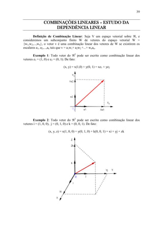 39
COMBINAÇÕES LINEARES – ESTUDO DA
DEPENDÊNCIA LINEAR
Definição de Combinação Linear: Seja V um espaço vetorial sobre , e
consideremos um subconjunto finito W de vetores do espaço vetorial W =
{w1,w2,...,wn}, o vetor v é uma combinação linear dos vetores de W se existirem os
escalares a1, a2,...,an tais que v = a1w1+ a2w2 +...+ wnan.
Exemplo 1: Todo vetor do 2
pode ser escrito como combinação linear dos
vetores e1 = (1, 0) e e2 = (0, 1). De fato:
(x, y) = x(1,0) + y(0, 1) = xe1 + ye2
Exemplo 2: Todo vetor do 3
pode ser escrito como combinação linear dos
vetores i = (1, 0, 0), j = (0, 1, 0) e k = (0, 0, 1). De fato:
(x, y, z) = x(1, 0, 0) + y(0, 1, 0) + k(0, 0, 1) = xi + yj + zk
 