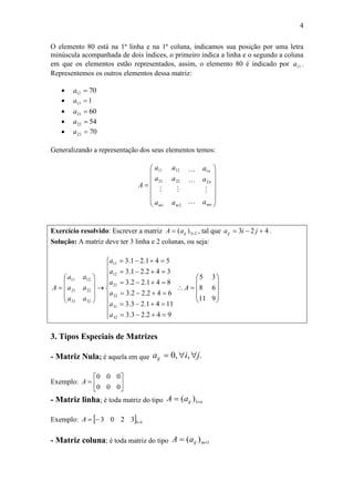 4
O elemento 80 está na 1ª linha e na 1ª coluna, indicamos sua posição por uma letra
minúscula acompanhada de dois índices, o primeiro indica a linha e o segundo a coluna
em que os elementos estão representados, assim, o elemento 80 é indicado por 11a .
Representemos os outros elementos dessa matriz:
 7012 a
 113 a
 6021 a
 5422 a
 7023 a
Generalizando a representação dos seus elementos temos:















mn
n
n
mm
a
a
a
a
a
a
a
a
a
A





2
1
2
22
12
1
21
11
Exercício resolvido: Escrever a matriz 23)(  ijaA , tal que 423  jiaij .
Solução: A matriz deve ter 3 linha e 2 colunas, ou seja:







































9
6
3
11
8
5
942.23.3
1141.23.3
642.22.3
841.22.3
342.21.3
541.21.3
32
31
22
21
12
11
32
22
12
31
21
11
A
a
a
a
a
a
a
a
a
a
a
a
a
A
3. Tipos Especiais de Matrizes
- Matriz Nula; é aquela em que .,,0 jiaij 
Exemplo: 






0
0
0
0
0
0
A
- Matriz linha; é toda matriz do tipo nijaA  1)(
Exemplo:   413203 A
- Matriz coluna; é toda matriz do tipo 1)(  mijaA
 