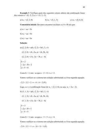 40
Exemplo 3: Verifique quais dos seguintes vetores abaixo são combinação linear
dos vetores u = (0, -2, 2) e v = (1, 3, -1).
a) w1 = (2, 2, 0) b) w2 = (3, 1, 5) c) w3 = (0, 0, 0)
Comentário inicial: Devemos encontrar escalares a e b  tais que:
a) w1 = au + bv
b) w2 = au + bv
c) w3 = au + bv
Solução:
a) (2, 2, 0) = a(0, -2, 2) + b(1, 3, -1)
(2, 2, 0) = (0, -2a, a) + (b, 3b, -b)
(2, 2, 0) = ( b, -2a + 3b, a – b)








0
232
2
ba
ba
b
Como b = 2, tem –se que a – 2 = 0  a = 2.
Vamos verificar se o sistema tem solução substituindo a e b na segunda equação.
- 2.2 + 3.2 = 2  - 4 + 6 = 2 (V).
Logo, u e v é combinação linear de w1 = (2, 2, 0), ou seja, w1 = 2u + 2v.
b) (3, 1, 5) = a(0, -2, 2) + b(1, 3, -1)
(3, 1, 5) = (0, -2a, a) + (b, 3b, -b)
(3, 1, 5) = ( b, -2a + 3b, a – b)








5
132
3
ba
ba
b
Como b = 3, tem –se que a – 3 = 5  a = 8.
Vamos verificar se o sistema tem solução substituindo a e b na segunda equação.
- 2.8 + 3.3 = 1  - 16 + 9 = 1 (F).
 
