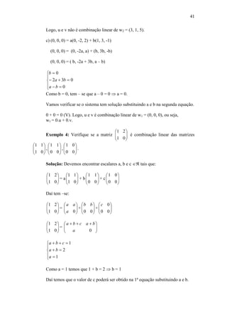41
Logo, u e v não é combinação linear de w2 = (3, 1, 5).
c) (0, 0, 0) = a(0, -2, 2) + b(1, 3, -1)
(0, 0, 0) = (0, -2a, a) + (b, 3b, -b)
(0, 0, 0) = ( b, -2a + 3b, a – b)








0
032
0
ba
ba
b
Como b = 0, tem – se que a – 0 = 0  a = 0.
Vamos verificar se o sistema tem solução substituindo a e b na segunda equação.
0 + 0 = 0 (V). Logo, u e v é combinação linear de w1 = (0, 0, 0), ou seja,
w1 = 0.u + 0.v.
Exemplo 4: Verifique se a matriz 





01
21
é combinação linear das matrizes






01
11
, 





00
11
, 





00
01
.
Solução: Devemos encontrar escalares a, b e c  tais que:






01
21
= a 





01
11
+ b 





00
11
+ c 





00
01
Daí tem –se:






01
21
= 





0a
aa
+ 





00
bb
+ 





00
0c






01
21
= 




 
0a
bacba








1
2
1
a
ba
cba
Como a = 1 temos que 1 + b = 2  b = 1
Daí temos que o valor de c poderá ser obtido na 1ª equação substituindo a e b.
 