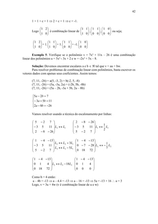 42
1 + 1 + c = 1  2 + c = 1  c = -1.
Logo 





01
21
é combinação linear de 





01
11
, 





00
11
, 





00
01
ou seja;






01
21
= 1. 





01
11
+ 1. 





00
11
+ -1. 





00
01
Exemplo 5: Verifique se o polinômio v = 7x² + 11x – 26 é uma combinação
linear dos polinômios u = 5x² - 3x + 2 e w = -2x² + 5x – 8.
Solução: Devemos encontrar escalares a e b   tal que v = au + bw.
Para resolver problemas de combinação linear com polinômios, basta escrever os
vetores dados com apenas seus coeficientes. Assim temos:
(7, 11, -26) = a(5, -3, 2) + b(-2, 5, -8)
(7, 11, -26) = (5a, -3a, 2a) + (-2b, 5b, -8b)
(7, 11, -26) = (5a – 2b, -3a + 5b, 2a – 8b)








2682
1153
725
ba
ba
ba
Vamos resolver usando a técnica do escalonamento por linhas:
13
2682
1153
725
LL 













11
2
1
725
1153
2682
LL 













133
122
5
3
725
1153
1341
LLL
LLL















22
7
1
72180
2870
1341
LL 












233 18
72180
410
1341
LLL 









 









 
000
410
1341
Como b = 4 então:
a – 4b = -13  a – 4.4 = -13  a – 16 = -13  5a = -13 + 16  a = 3
Logo, v = 3u + 4w (v é combinação linear de u e w)
 