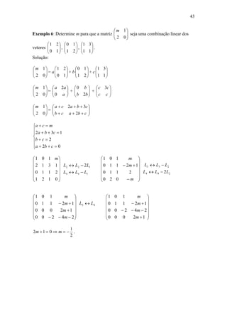 43
Exemplo 6: Determine m para que a matriz 





02
1m
seja uma combinação linear dos
vetores 





10
21
, 





21
10
, 





11
31
.
Solução:






02
1m
= a 





10
21
+ b 





21
10
+ c 





11
31






02
1m
= 





a
aa
0
2
+ 





bb
b
2
0
+ 





cc
cc 3






02
1m
= 







cbacb
cbaca
2
32











02
2
132
cba
cb
cba
mca
144
122 2
0121
2110
1312
101
LLL
LLL
m
















244
233
2
020
2110
12110
101
LLL
LLL
m
m
m


















43
24200
12000
12110
101
LL
m
m
m
m



































12000
24200
12110
101
m
m
m
m
2
1
012  mm .
 