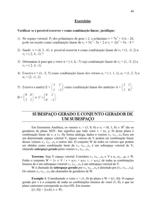 44
Exercícios
SUBESPAÇO GERADO E CONJUNTO GERADOR DE
UM SUBESPAÇO
Em Geometria Analítica, os vetores v1 = (1, 0, 0) e v2 = (0, 1, 0)  3
são os
geradores do plano XOY. Isto significa que todo vetor v = (x, y, 0) desse plano é
combinação linear de v1 e v2. De forma análoga, dados n vetores v1, v2,...,vn fixos em
um determinado espaço vetorial V, alguns vetores de V podem ser combinação linear
desses vetores v1, v2,...,vn e outros não. O conjunto W de todos os vetores que podem
ser obtidos como combinação lnear de v1, v2,...,vn é um subespaço vetorial de V,
chamado subespaço gerado pelos vetores v1, v2,...,vn.
Teorema: Seja V espaço vetorial. Considere v1, v2,...,vn  V e a1, a2,...,an  .
Então o conjunto W = {v  V / v = a1v1 + a2v2 +...+ anvn} de todas as combinações
lineares de é um subespaço vetorial v1, v2,...,vn é um subespaço vetorial de V.
W é chamado de subespaço gerado por v1, v2,...,vn e denotado por [v1, v2,...,vn].
Os vetores v1, v2,...,vn são chamados de geradores de W.
Exemplo 1: Considerando o vetor v = (1, 0) do plano e W = [(1, 0)]. O espaço
gerado por v é o conjunto de todas as combinações lineares do vetor (1, 0), o que no
plano cartesiano corresponde ao eixo OX. Em resumo
[(1, 0)] = {(x,0); x  }.
 